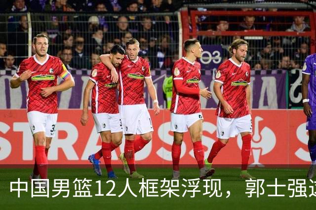中国男篮12人框架浮现，郭士强这次真要押宝锋线了