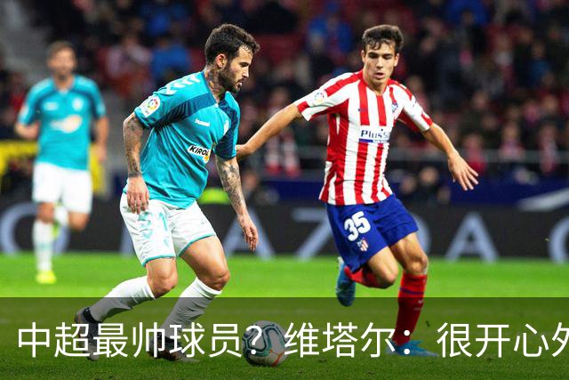 中超最帅球员？维塔尔：很开心外形获认可，相信妻子也这么觉得