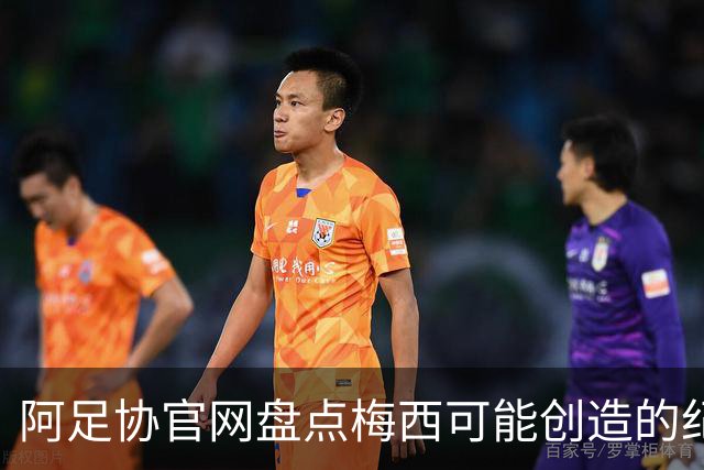 阿足协官网盘点梅西可能创造的纪录：阿根廷最年长世界杯进球者等